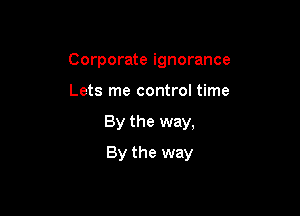Corporate ignorance
Lets me control time

By the way,

By the way