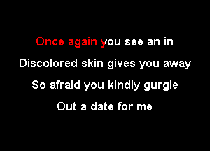 Once again you see an in

Discolored skin gives you away

So afraid you kindly gurgle

Out a date for me