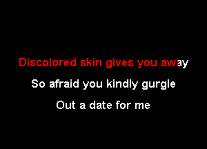 Discolored skin gives you away

So afraid you kindly gurgle

Out a date for me