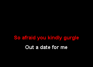 So afraid you kindly gurgle

Out a date for me