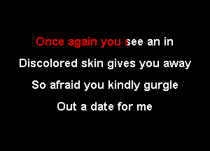 Once again you see an in

Discolored skin gives you away

So afraid you kindly gurgle

Out a date for me
