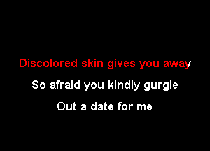 Discolored skin gives you away

So afraid you kindly gurgle

Out a date for me