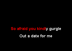 So afraid you kindly gurgle

Out a date for me