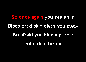 So once again you see an in

Discolored skin gives you away

So afraid you kindly gurgle

Out a date for me