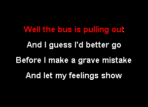 Well the bus is pulling out
And I guess I'd better go

Before I make a grave mistake

And let my feelings show