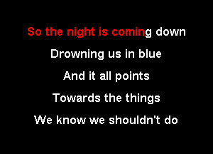 So the night is coming down

Drowning us in blue
And it all points
Towards the things

We know we shouldn't do