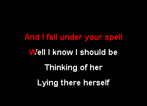 And I fall under your spell

Well I know I should be
Thinking of her
Lying there herself
