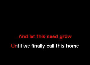 And let this seed grow

Until we finally call this home