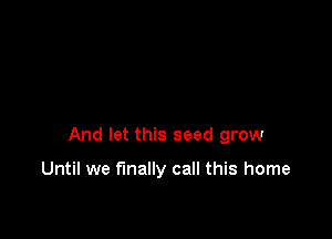 And let this seed grow

Until we finally call this home