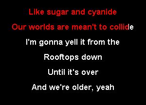 Like sugar and cyanide
Our worlds are mean't to collide
I'm gonna yell it from the
Rooftops down

Until it's over

And we're older, yeah