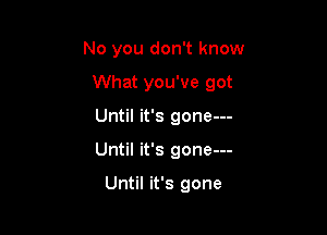 No you don't know

What you've got
Until it's gone---
Until it's gone---

Until it's gone