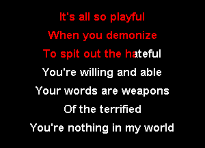 It's all so playful
When you demonize
To spit out the hateful
You're willing and able
Your words are weapons
0f the terrified

You're nothing in my world