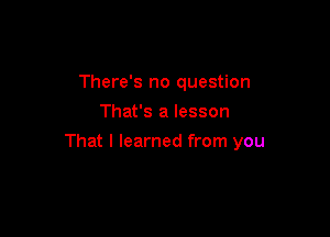 There's no question
That's a lesson

That I learned from you