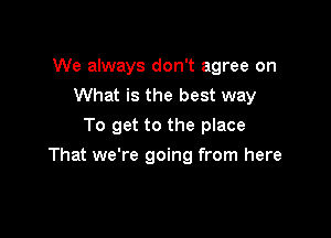 We always don't agree on
What is the best way
To get to the place

That we're going from here