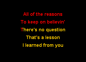 All ofthe reasons
To keep on believin'
There's no question

That's a lesson

I learned from you