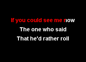 If you could see me now

The one who said
That he'd rather roll