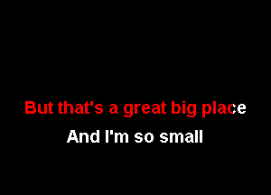 But that's a great big place

And I'm so small