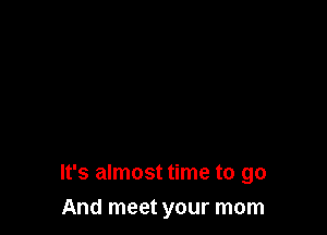 It's almost time to go

And meet your mom