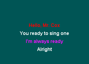 You ready to sing one

Alright