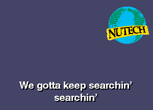 We gotta keep searchin,
searchin,