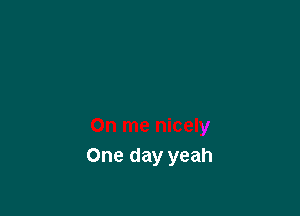 One day yeah