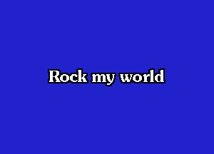 Rock my world