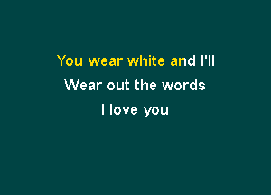 You wear white and I'll
Wear out the words

I love you