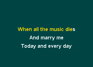 When all the music dies
And marry me

Today and every day
