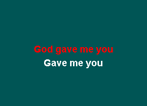 Gave me you