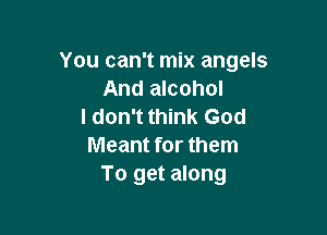 You can't mix angels
And alcohol
I don't think God

Meant for them
To get along