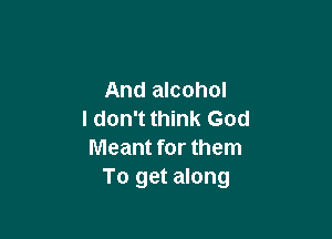 And alcohol
I don't think God

Meant for them
To get along