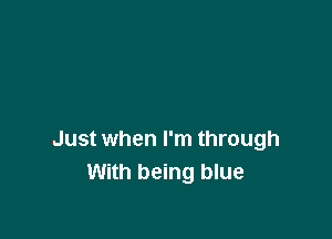 Just when I'm through
With being blue