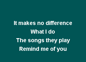 It makes no difference

What I do
The songs they play
Remind me of you