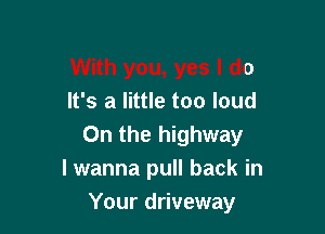 With you, yes I do
It's a little too loud

0n the highway
