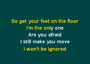 So get your feet on the floor
I'm the only one

Are you afraid
I still make you move

I won't be ignored
