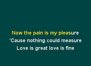 Now the pain is my pleasure
'Cause nothing could measure
Love is great love is fine