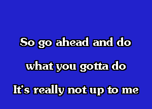 So go ahead and do

what you gotta do

It's really not up to me