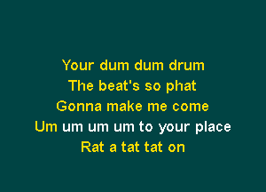 Your dum dum drum
The beat's so phat

Gonna make me come
Um um um um to your place
Rat a tat tat on