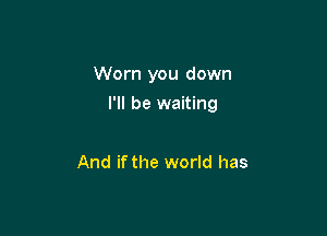 Worn you down

I'll be waiting

And if the world has