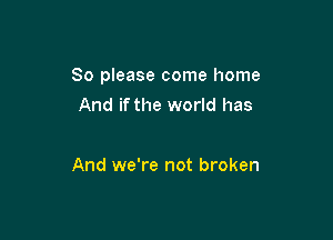 So please come home

And if the world has

And we're not broken