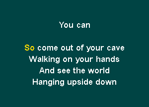 You can

So come out of your cave

Walking on your hands
And see the world
Hanging upside down
