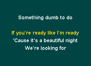 Something dumb to do

If you re ready like Pm ready
'Cause it's a beautiful night
We're looking for