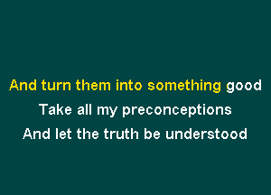 And turn them into something good

Take all my preconceptions
And let the truth be understood