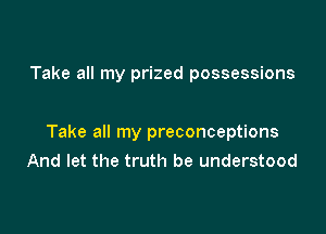 Take all my prized possessions

Take all my preconceptions
And let the truth be understood