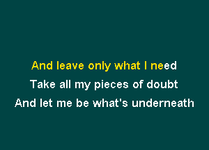 And leave only what I need

Take all my pieces of doubt

And let me be what's underneath