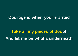Courage is when you're afraid

Take all my pieces of doubt
And let me be what's underneath