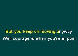 But you keep on moving anyway

Well courage is when you're in pain