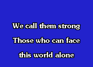 We call them strong

Those who can face

this world alone