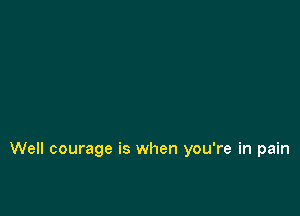 Well courage is when you're in pain