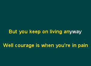 But you keep on living anyway

Well courage is when you're in pain